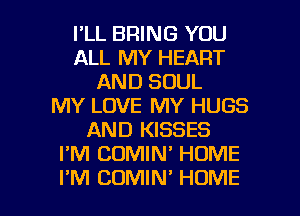 I'LL BRING YOU
ALL MY HEART
AND SOUL
MY LOVE MY HUGS
AND KISSES
I'M CUMIN' HUME

I'M CDMIN' HOME l