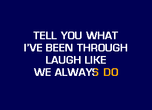 TELL YOU WHAT
I'VE BEEN THROUGH

LAUGH LIKE
WE ALWAYS DO