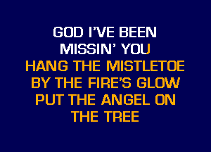 GOD I'VE BEEN
MISSIN' YOU
HANG THE MISTLETOE
BY THE FIRE'S GLOW
PUT THE ANGEL ON
THE TREE