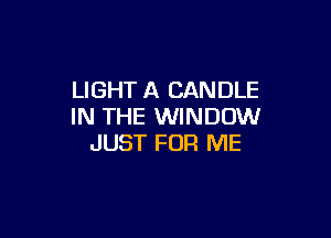 LIGHT A CANDLE
IN THE WINDOW

JUST FOR ME
