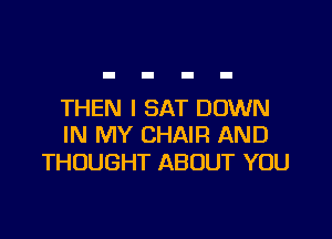 THEN I SAT DOWN

IN MY CHAIR AND
THOUGHT ABOUT YOU