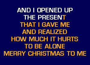 AND I OPENED UP
THE PRESENT
THAT I GAVE ME
AND REALIZED
HOW MUCH IT HURTS
TO BE ALONE
MERRY CHRISTMAS TO ME