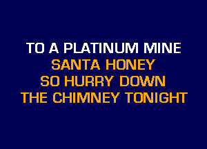 TO A PLATINUM MINE
SANTA HONEY
SO HURRY DOWN
THE CHIMNEY TONIGHT