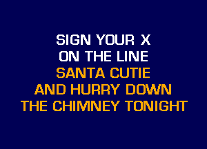 SIGN YOUR X
ON THE LINE
SANTA CUTIE
AND HURRY DOWN
THE CHIMNEY TONIGHT
