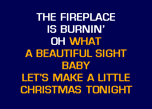 THE FIREPLACE
IS BURNIN'
OH WHAT
A BEAUTIFUL SIGHT
BABY
LETS MAKE A LITTLE
CHRISTMAS TONIGHT