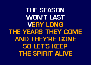 THE SEASON
WON'T LAST
VERY LONG
THE YEARS THEY COME
AND THEYRE GONE
SO LET'S KEEP
THE SPIRIT ALIVE