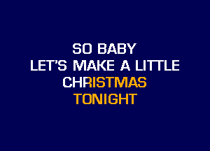 SO BABY
LET'S MAKE A LITTLE

CHRISTMAS
TONIGHT