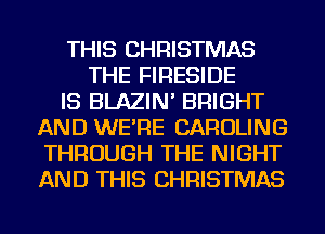 THIS CHRISTMAS
THE FIRESIDE
IS BLAZIN' BRIGHT
AND WE'RE CAROLINE
THROUGH THE NIGHT
AND THIS CHRISTMAS