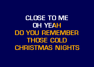 CLOSE TO ME
OH YEAH
DO YOU REMEMBER
THOSE COLD
CHRISTMAS NIGHTS

g