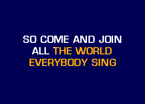 SO COME AND JOIN
ALL THE WORLD

EVERYBODY SING