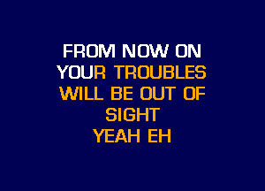 FROM NOW ON
YOUR TROUBLES
WILL BE OUT OF

SIGHT
YEAH EH