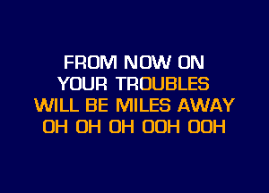 FROM NOW ON
YOUR TROUBLES
WILL BE MILES AWAY
0H 0H 0H 00H 00H