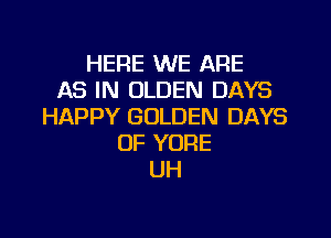 HERE WE ARE
AS IN OLDEN DAYS
HAPPY GOLDEN DAYS

OF YORE
UH
