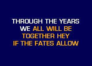 THROUGH THE YEARS
WE ALL WILL BE
TOGETHER HEY

IF THE FATES ALLOW