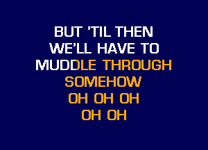 BUT 'TIL THEN
WE'LL HAVE TO
MUDDLE THROUGH

SOMEHOW
OH OH OH
OH OH