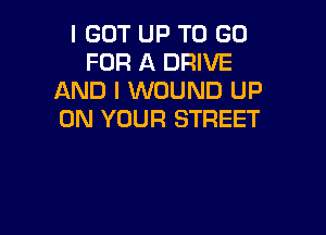 I GOT UP TO GO
FOR A DRIVE
AND I WOUND UP

ON YOUR STREET