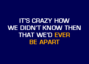 IT'S CRAZY HOW
WE DIDN'T KNOW THEN
THAT WE'D EVER
BE APART