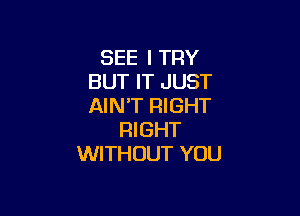 SEE I TRY
BUT IT JUST
AIN'T RIGHT

RI GHT
WITHOUT YOU