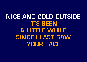 NICE AND COLD OUTSIDE
IT'S BEEN
A LITTLE WHILE
SINCE I LAST SAW
YOUR FACE