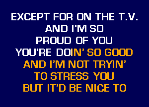 EXCEPT FOR ON THE T.V.
AND I'M SO
PROUD OF YOU
YOU'RE DOIN' SO GOOD
AND I'M NOT TRYIN'
TU STRESS YOU
BUT IT'D BE NICE TO