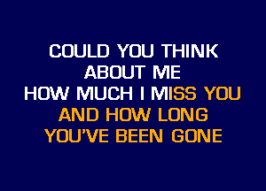 COULD YOU THINK
ABOUT ME
HOW MUCH I MISS YOU
AND HOW LONG
YOU'VE BEEN GONE