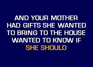 AND YOUR MOTHER
HAD GIFTS SHE WANTED
TO BRING TO THE HOUSE

WANTED TO KNOW IF
SHE SHOULD