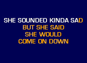 SHE SOUNDED KINDA SAD
BUT SHE SAID
SHE WOULD
COME ON DOWN