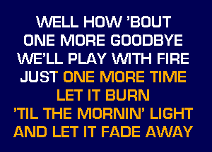 WELL HOW 'BOUT
ONE MORE GOODBYE
WE'LL PLAY WITH FIRE
JUST ONE MORE TIME
LET IT BURN
'TIL THE MORNIM LIGHT
AND LET IT FADE AWAY