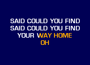 SAID COULD YOU FIND
SAID COULD YOU FIND
YOUR WAY HOME
OH