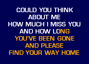 COULD YOU THINK
ABOUT ME
HOW MUCH I MISS YOU
AND HOW LONG
YOU'VE BEEN GONE
AND PLEASE
FIND YOUR WAY HOME