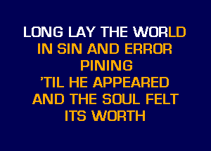 LONG LAY THE WORLD
IN SIN AND ERROR
PINING
'TIL HE APPEARED
AND THE SOUL FELT
ITS WORTH