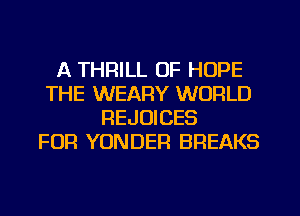 A THRILL OF HOPE
THE WEARY WORLD
REJOICES
FOR YONDER BREAKS