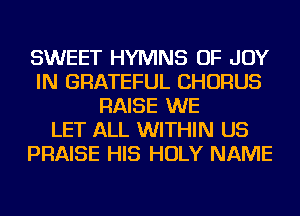 SWEET HYMNS OF JOY
IN GRATEFUL CHORUS
RAISE WE
LET ALL WITHIN US
PRAISE HIS HOLY NAME