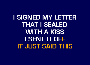 l SIGNED MY LETTER
THAT I SEALED
WITH A KISS
I SENT IT OFF
IT JUST SAID THIS