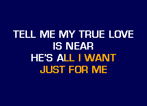 TELL ME MY TRUE LOVE
IS NEAR
HE'S ALL I WANT
JUST FOR ME