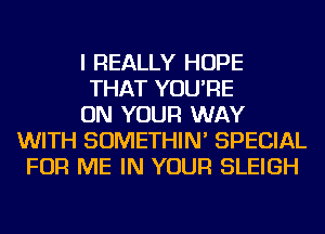 I REALLY HOPE

THAT YOU'RE

ON YOUR WAY
WITH SOMETHIN' SPECIAL
FOR ME IN YOUR SLEIGH