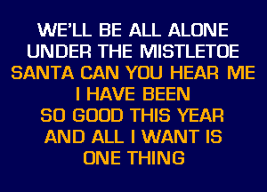 WE'LL BE ALL ALONE
UNDER THE MISTLETOE
SANTA CAN YOU HEAR ME
I HAVE BEEN
SO GOOD THIS YEAR
AND ALL I WANT IS
ONE THING