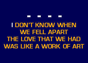I DON'T KNOW WHEN
WE FELL APART
THE LOVE THAT WE HAD

WAS LIKE A WORK OF ART