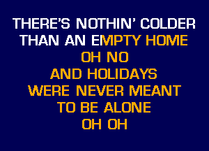 THERES NOTHIN' COLDER
THAN AN EMPTY HOME
OH NO
AND HOLIDAYS
WERE NEVER MEANT
TO BE ALONE
OH OH