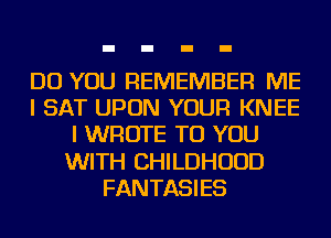 DO YOU REMEMBER ME
I SAT UPON YOUR KNEE
I WROTE TO YOU
WITH CHILDHOOD
FANTASIES