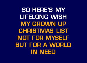 SD HERE'S MY
LIFELONG WISH
MY GROWN UP
CHRISTMAS LIST
NOT FOR MYSELF
BUT FOR A WORLD

IN NEED l