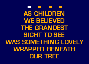 AS CHILDREN
WE BELIEVED
THE GRANDEST
SIGHT TO SEE
WAS SOMETHING LOVELY
WRAPPED BENEATH
OUR TREE