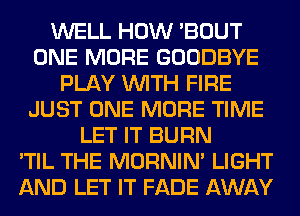 WELL HOW 'BOUT
ONE MORE GOODBYE
PLAY WITH FIRE
JUST ONE MORE TIME
LET IT BURN
'TIL THE MORNIM LIGHT
AND LET IT FADE AWAY