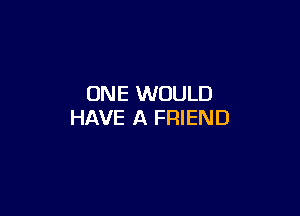 ONE WOULD

HAVE A FRIEND