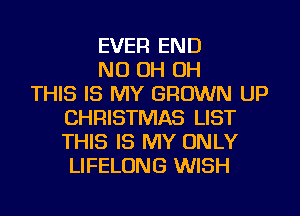 EVER END
ND OH OH
THIS IS MY GROWN UP
CHRISTMAS LIST
THIS IS MY ONLY
LIFELONG WISH