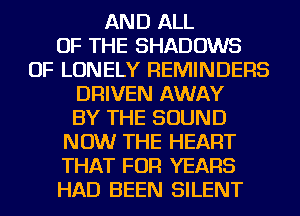 AND ALL
OF THE SHADOWS
OF LONELY REMINDERS

DRIVEN AWAY

BY THE SOUND
NOW THE HEART
THAT FOR YEARS
HAD BEEN SILENT