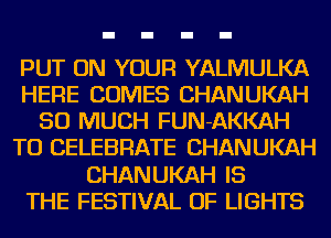 PUT ON YOUR YALMULKA
HERE COMES CHANUKAH
SO MUCH FUN-AKKAH
TO CELEBRATE CHANUKAH
CHANUKAH IS
THE FESTIVAL OF LIGHTS