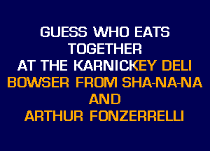 GUESS WHO EATS
TOGETHER
AT THE KARNICKEY DELI
BOWSER FROM SHA-NA-NA
AND
ARTHUR FONZERRELLI