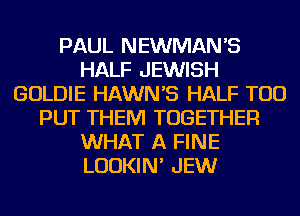 PAUL NEWMAN'S
HALF JEWISH
GOLDIE HAWNB HALF TOD
PUT THEM TOGETHER
WHAT A FINE
LUDKIN' JEW