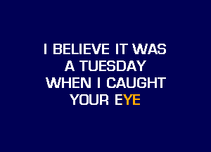 I BELIEVE IT WAS
A TUESDAY

WHEN I CAUGHT
YOUR EYE